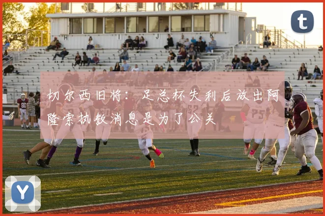 切尔西旧将：足总杯失利后放出阿隆索执教消息是为了公关