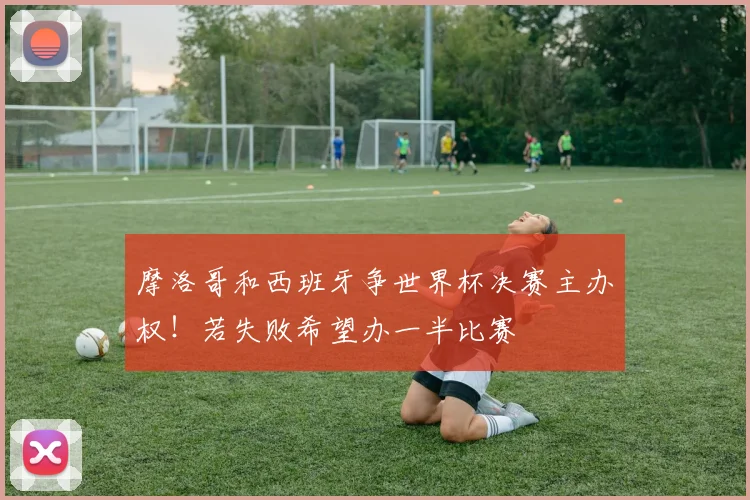 摩洛哥和西班牙争世界杯决赛主办权！若失败希望办一半比赛
