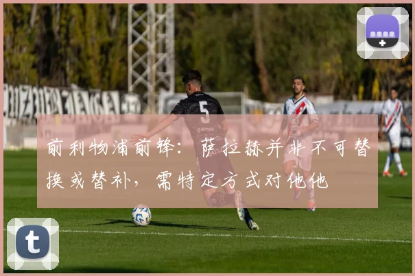 前利物浦前锋：萨拉赫并非不可替换或替补，需特定方式对他他